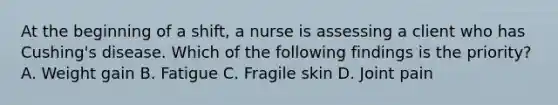 At the beginning of a shift, a nurse is assessing a client who has Cushing's disease. Which of the following findings is the priority? A. Weight gain B. Fatigue C. Fragile skin D. Joint pain