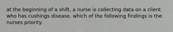 at the beginning of a shift, a nurse is collecting data on a client who has cushings disease. which of the following findings is the nurses priority.