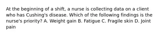 At the beginning of a shift, a nurse is collecting data on a client who has Cushing's disease. Which of the following findings is the nurse's priority? A. Weight gain B. Fatigue C. Fragile skin D. Joint pain