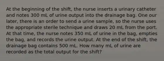 At the beginning of the shift, the nurse inserts a urinary catheter and notes 300 mL of urine output into the drainage bag. One our later, there is an order to send a urine sample, so the nurse uses the appropriate sterile technique and draws 20 mL from the port. At that time, the nurse notes 350 mL of urine in the bag, empties the bag, and records the urine output. At the end of the shift, the drainage bag contains 500 mL. How many mL of urine are recorded as the total output for the shift?