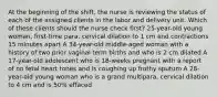 At the beginning of the shift, the nurse is reviewing the status of each of the assigned clients in the labor and delivery unit. Which of these clients should the nurse check first? 25-year-old young woman, first-time para, cervical dilation to 1 cm and contractions 15 minutes apart A 34-year-old middle-aged woman with a history of two prior vaginal term births and who is 2 cm dilated A 17-year-old adolescent who is 18-weeks pregnant with a report of no fetal heart tones and is coughing up frothy sputum A 28-year-old young woman who is a grand multipara, cervical dilation to 4 cm and is 50% effaced