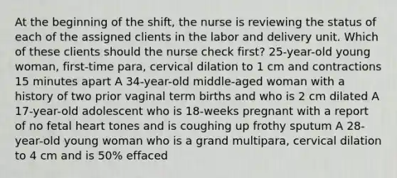 At the beginning of the shift, the nurse is reviewing the status of each of the assigned clients in the labor and delivery unit. Which of these clients should the nurse check first? 25-year-old young woman, first-time para, cervical dilation to 1 cm and contractions 15 minutes apart A 34-year-old middle-aged woman with a history of two prior vaginal term births and who is 2 cm dilated A 17-year-old adolescent who is 18-weeks pregnant with a report of no fetal heart tones and is coughing up frothy sputum A 28-year-old young woman who is a grand multipara, cervical dilation to 4 cm and is 50% effaced