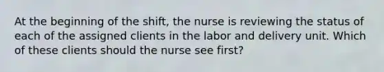 At the beginning of the shift, the nurse is reviewing the status of each of the assigned clients in the labor and delivery unit. Which of these clients should the nurse see first?