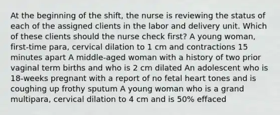 At the beginning of the shift, the nurse is reviewing the status of each of the assigned clients in the labor and delivery unit. Which of these clients should the nurse check first? A young woman, first-time para, cervical dilation to 1 cm and contractions 15 minutes apart A middle-aged woman with a history of two prior vaginal term births and who is 2 cm dilated An adolescent who is 18-weeks pregnant with a report of no fetal heart tones and is coughing up frothy sputum A young woman who is a grand multipara, cervical dilation to 4 cm and is 50% effaced