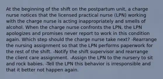 At the beginning of the shift on the postpartum unit, a charge nurse notices that the licensed practical nurse (LPN) working with the charge nurse is acting inappropriately and smells of alcohol. When the charge nurse confronts the LPN, the LPN apologizes and promises never report to work in this condition again. Which step should the charge nurse take next? -Rearrange the nursing assignment so that the LPN performs paperwork for the rest of the shift. -Notify the shift supervisor and rearrange the client care assignment. -Assign the LPN to the nursery to sit and rock babies. -Tell the LPN this behavior is irresponsible and that it better not happen again.