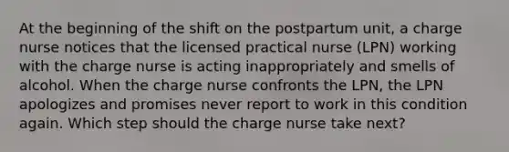 At the beginning of the shift on the postpartum unit, a charge nurse notices that the licensed practical nurse (LPN) working with the charge nurse is acting inappropriately and smells of alcohol. When the charge nurse confronts the LPN, the LPN apologizes and promises never report to work in this condition again. Which step should the charge nurse take next?