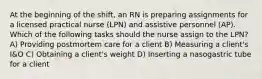 At the beginning of the shift, an RN is preparing assignments for a licensed practical nurse (LPN) and assistive personnel (AP). Which of the following tasks should the nurse assign to the LPN? A) Providing postmortem care for a client B) Measuring a client's I&O C) Obtaining a client's weight D) Inserting a nasogastric tube for a client