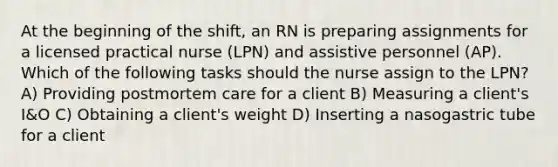 At the beginning of the shift, an RN is preparing assignments for a licensed practical nurse (LPN) and assistive personnel (AP). Which of the following tasks should the nurse assign to the LPN? A) Providing postmortem care for a client B) Measuring a client's I&O C) Obtaining a client's weight D) Inserting a nasogastric tube for a client