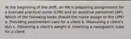 At the beginning of the shift, an RN is preparing assignments for a licensed practical nurse (LPN) and an assistive personnel (AP). Which of the following tasks should the nurse assign to the LPN? a. Providing postmortem care for a client b. Measuring a client's I&O c. Obtaining a client's weight d. Inserting a nasogastric tube for a client