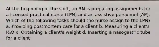 At the beginning of the shift, an RN is preparing assignments for a licensed practical nurse (LPN) and an assistive personnel (AP). Which of the following tasks should the nurse assign to the LPN? a. Providing postmortem care for a client b. Measuring a client's I&O c. Obtaining a client's weight d. Inserting a nasogastric tube for a client