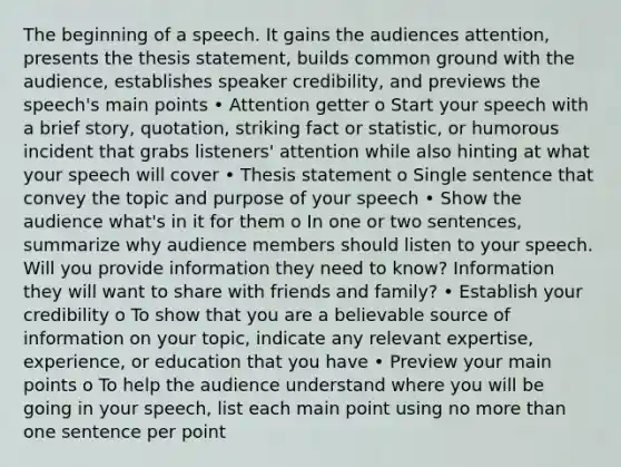 The beginning of a speech. It gains the audiences attention, presents the thesis statement, builds common ground with the audience, establishes speaker credibility, and previews the speech's main points • Attention getter o Start your speech with a brief story, quotation, striking fact or statistic, or humorous incident that grabs listeners' attention while also hinting at what your speech will cover • Thesis statement o Single sentence that convey the topic and purpose of your speech • Show the audience what's in it for them o In one or two sentences, summarize why audience members should listen to your speech. Will you provide information they need to know? Information they will want to share with friends and family? • Establish your credibility o To show that you are a believable source of information on your topic, indicate any relevant expertise, experience, or education that you have • Preview your main points o To help the audience understand where you will be going in your speech, list each main point using no more than one sentence per point