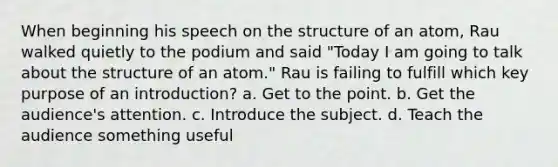 When beginning his speech on the structure of an atom, Rau walked quietly to the podium and said "Today I am going to talk about the structure of an atom." Rau is failing to fulfill which key purpose of an introduction? a. Get to the point. b. Get the audience's attention. c. Introduce the subject. d. Teach the audience something useful