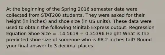 At the beginning of the Spring 2016 semester data were collected from STAT200 students. They were asked for their height (in inches) and shoe size (in US units). These data were used to obtain the following Minitab Express output: Regression Equation Shoe Size = -14.5619 + 0.35396 Height What is the predicted shoe size of someone who is 68.2 inches tall? Round your final answer to 3 decimal places.