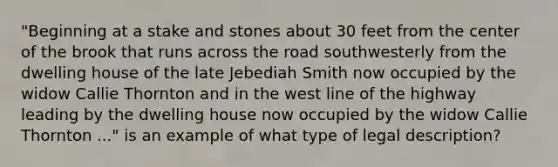 "Beginning at a stake and stones about 30 feet from the center of the brook that runs across the road southwesterly from the dwelling house of the late Jebediah Smith now occupied by the widow Callie Thornton and in the west line of the highway leading by the dwelling house now occupied by the widow Callie Thornton ..." is an example of what type of legal description?