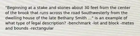 "Beginning at a stake and stones about 30 feet from the center of the brook that runs across the road Southwesterly from the dwelling house of the late Bethany Smith ..." is an example of what type of legal description? -benchmark -lot and block -metes and bounds -rectangular