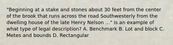 "Beginning at a stake and stones about 30 feet from the center of the brook that runs across the road Southwesterly from the dwelling house of the late Henry Nelson ..." is an example of what type of legal description? A. Benchmark B. Lot and block C. Metes and bounds D. Rectangular