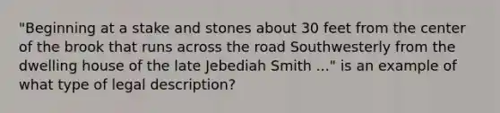 "Beginning at a stake and stones about 30 feet from the center of the brook that runs across the road Southwesterly from the dwelling house of the late Jebediah Smith ..." is an example of what type of legal description?