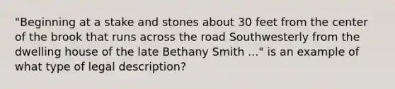 "Beginning at a stake and stones about 30 feet from the center of the brook that runs across the road Southwesterly from the dwelling house of the late Bethany Smith ..." is an example of what type of legal description?