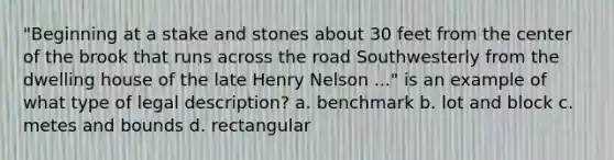 "Beginning at a stake and stones about 30 feet from the center of the brook that runs across the road Southwesterly from the dwelling house of the late Henry Nelson ..." is an example of what type of legal description? a. benchmark b. lot and block c. metes and bounds d. rectangular