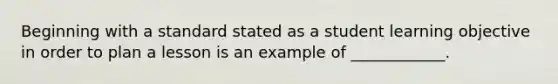 Beginning with a standard stated as a student learning objective in order to plan a lesson is an example of ____________.