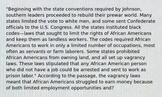 "Beginning with the state conventions required by Johnson, southern leaders proceeded to rebuild their prewar world. Many states limited the vote to white men, and some sent Confederate officials to the U.S. Congress. All the states instituted black codes—laws that sought to limit the rights of <a href='https://www.questionai.com/knowledge/kktT1tbvGH-african-americans' class='anchor-knowledge'>african americans</a> and keep them as landless workers. The codes required African Americans to work in only a limited number of occupations, most often as servants or farm laborers. Some states prohibited African Americans from owning land, and all set up vagrancy laws. These laws stipulated that any African American person who did not have a job could be arrested and sent to work as prison labor." According to the passage, the vagrancy laws meant that African Americans struggled to earn money because of both limited employment opportunities and?