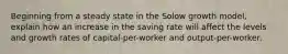 Beginning from a steady state in the Solow growth model, explain how an increase in the saving rate will affect the levels and growth rates of capital-per-worker and output-per-worker.