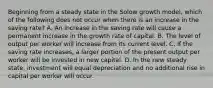 Beginning from a steady state in the Solow growth​ model, which of the following does not occur when there is an increase in the saving​ rate? A. An increase in the saving rate will cause a permanent increase in the growth rate of capital. B. The level of output per worker will increase from its current level. C. If the saving rate​ increases, a larger portion of the present output per worker will be invested in new capital. D. In the new steady​ state, investment will equal depreciation and no additional rise in capital per worker will occur.