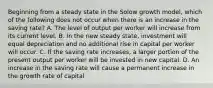 Beginning from a steady state in the Solow growth model, which of the following does not occur when there is an increase in the saving rate? A. The level of output per worker will increase from its current level. B. In the new steady state, investment will equal depreciation and no additional rise in capital per worker will occur. C. If the saving rate increases, a larger portion of the present output per worker will be invested in new capital. D. An increase in the saving rate will cause a permanent increase in the growth rate of capital