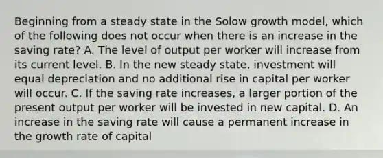 Beginning from a steady state in the Solow growth model, which of the following does not occur when there is an increase in the saving rate? A. The level of output per worker will increase from its current level. B. In the new steady state, investment will equal depreciation and no additional rise in capital per worker will occur. C. If the saving rate increases, a larger portion of the present output per worker will be invested in new capital. D. An increase in the saving rate will cause a permanent increase in the growth rate of capital