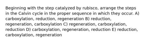 Beginning with the step catalyzed by rubisco, arrange the steps in the Calvin cycle in the proper sequence in which they occur. A) carboxylation, reduction, regeneration B) reduction, regeneration, carboxylation C) regeneration, carboxylation, reduction D) carboxylation, regeneration, reduction E) reduction, carboxylation, regeneration