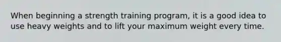 When beginning a strength training program, it is a good idea to use heavy weights and to lift your maximum weight every time.