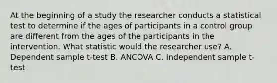 At the beginning of a study the researcher conducts a statistical test to determine if the ages of participants in a control group are different from the ages of the participants in the intervention. What statistic would the researcher use? A. Dependent sample t-test B. ANCOVA C. Independent sample t-test