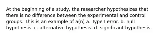 At the beginning of a study, the researcher hypothesizes that there is no difference between the experimental and control groups. This is an example of a(n) a. Type I error. b. null hypothesis. c. alternative hypothesis. d. significant hypothesis.