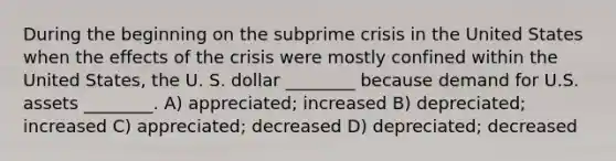 During the beginning on the subprime crisis in the United States when the effects of the crisis were mostly confined within the United States, the U. S. dollar ________ because demand for U.S. assets ________. A) appreciated; increased B) depreciated; increased C) appreciated; decreased D) depreciated; decreased