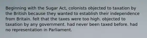 Beginning with the Sugar Act, colonists objected to taxation by the British because they wanted to establish their independence from Britain. felt that the taxes were too high. objected to taxation by any government. had never been taxed before. had no representation in Parliament.