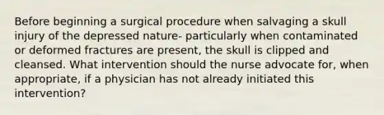 Before beginning a surgical procedure when salvaging a skull injury of the depressed nature- particularly when contaminated or deformed fractures are present, the skull is clipped and cleansed. What intervention should the nurse advocate for, when appropriate, if a physician has not already initiated this intervention?