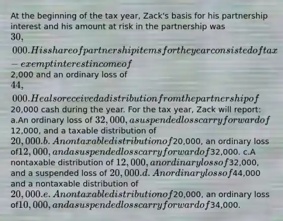 At the beginning of the tax year, Zack's basis for his partnership interest and his amount at risk in the partnership was 30,000. His share of partnership items for the year consisted of tax-exempt interest income of2,000 and an ordinary loss of 44,000. He also received a distribution from the partnership of20,000 cash during the year. For the tax year, Zack will report: a.An ordinary loss of 32,000, a suspended loss carryforward of12,000, and a taxable distribution of 20,000. b.A nontaxable distribution of20,000, an ordinary loss of12,000, and a suspended loss carryforward of32,000. c.A nontaxable distribution of 12,000, an ordinary loss of32,000, and a suspended loss of 20,000. d.An ordinary loss of44,000 and a nontaxable distribution of 20,000. e.A nontaxable distribution of20,000, an ordinary loss of10,000, and a suspended loss carryforward of34,000.