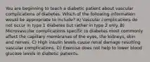 You are beginning to teach a diabetic patient about vascular complications of diabetes. Which of the following information would be appropriate to include? A) Vascular complications do not occur in type 1 diabetes but rather in type 2 only. B) Microvascular complications specific to diabetes most commonly affect the capillary membranes of the eyes, the kidneys, skin and nerves. C) High insulin levels cause renal damage resulting vascular complications. D) Exercise does not help to lower blood glucose levels in diabetic patients.