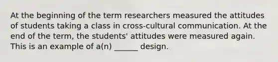 At the beginning of the term researchers measured the attitudes of students taking a class in cross-cultural communication. At the end of the term, the students' attitudes were measured again. This is an example of a(n) ______ design.