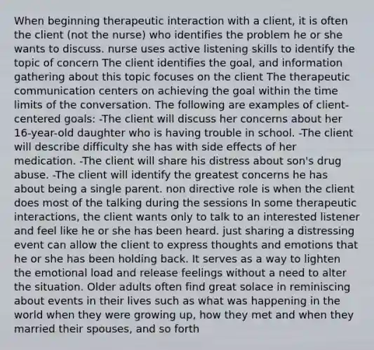 When beginning therapeutic interaction with a client, it is often the client (not the nurse) who identifies the problem he or she wants to discuss. nurse uses active listening skills to identify the topic of concern The client identifies the goal, and information gathering about this topic focuses on the client The therapeutic communication centers on achieving the goal within the time limits of the conversation. The following are examples of client-centered goals: -The client will discuss her concerns about her 16-year-old daughter who is having trouble in school. -The client will describe difficulty she has with side effects of her medication. -The client will share his distress about son's drug abuse. -The client will identify the greatest concerns he has about being a single parent. non directive role is when the client does most of the talking during the sessions In some therapeutic interactions, the client wants only to talk to an interested listener and feel like he or she has been heard. just sharing a distressing event can allow the client to express thoughts and emotions that he or she has been holding back. It serves as a way to lighten the emotional load and release feelings without a need to alter the situation. Older adults often find great solace in reminiscing about events in their lives such as what was happening in the world when they were growing up, how they met and when they married their spouses, and so forth