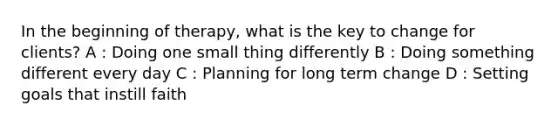 In the beginning of therapy, what is the key to change for clients? A : Doing one small thing differently B : Doing something different every day C : Planning for long term change D : Setting goals that instill faith