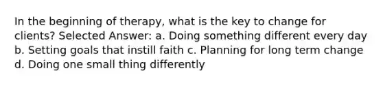 In the beginning of therapy, what is the key to change for clients? Selected Answer: a. Doing something different every day b. Setting goals that instill faith c. Planning for long term change d. Doing one small thing differently