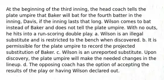 At the beginning of the third inning, the head coach tells the plate umpire that Baker will bat for the fourth batter in the inning, Davis, if the inning lasts that long. Wilson comes to bat instead of Baker and does not tell the plate umpire. With no outs, he hits into a run-scoring double play. a. Wilson is an illegal substitute and is restricted to the bench when discovered. b. It is permissible for the plate umpire to record the projected substitution of Baker. c. Wilson is an unreported substitute. Upon discovery, the plate umpire will make the needed changes in the lineup. d. The opposing coach has the option of accepting the results of the play or having Wilson declared out.