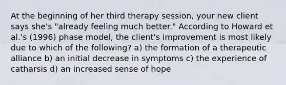 At the beginning of her third therapy session, your new client says she's "already feeling much better." According to Howard et al.'s (1996) phase model, the client's improvement is most likely due to which of the following? a) the formation of a therapeutic alliance b) an initial decrease in symptoms c) the experience of catharsis d) an increased sense of hope