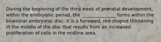 During the beginning of the third week of <a href='https://www.questionai.com/knowledge/kMumvNdQFH-prenatal-development' class='anchor-knowledge'>prenatal development</a>, within the embryonic period, the _______________ forms within the bilaminar embryonic disc; it is a furrowed, rod-shaped thickening in the middle of the disc that results from an increased proliferation of cells in the midline area.