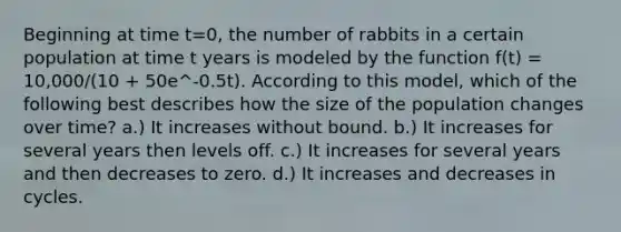 Beginning at time t=0, the number of rabbits in a certain population at time t years is modeled by the function f(t) = 10,000/(10 + 50e^-0.5t). According to this model, which of the following best describes how the size of the population changes over time? a.) It increases without bound. b.) It increases for several years then levels off. c.) It increases for several years and then decreases to zero. d.) It increases and decreases in cycles.