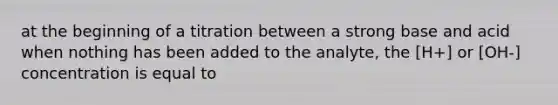 at the beginning of a titration between a strong base and acid when nothing has been added to the analyte, the [H+] or [OH-] concentration is equal to