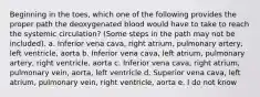 Beginning in the toes, which one of the following provides the proper path the deoxygenated blood would have to take to reach the systemic circulation? (Some steps in the path may not be included). a. Inferior vena cava, right atrium, pulmonary artery, left ventricle, aorta b. Inferior vena cava, left atrium, pulmonary artery, right ventricle, aorta c. Inferior vena cava, right atrium, pulmonary vein, aorta, left ventricle d. Superior vena cava, left atrium, pulmonary vein, right ventricle, aorta e. I do not know