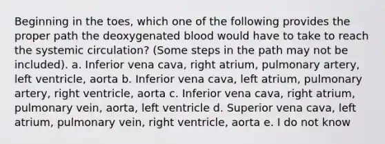 Beginning in the toes, which one of the following provides the proper path the deoxygenated blood would have to take to reach the systemic circulation? (Some steps in the path may not be included). a. Inferior vena cava, right atrium, pulmonary artery, left ventricle, aorta b. Inferior vena cava, left atrium, pulmonary artery, right ventricle, aorta c. Inferior vena cava, right atrium, pulmonary vein, aorta, left ventricle d. Superior vena cava, left atrium, pulmonary vein, right ventricle, aorta e. I do not know