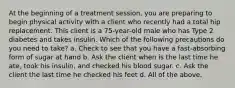 At the beginning of a treatment session, you are preparing to begin physical activity with a client who recently had a total hip replacement. This client is a 75-year-old male who has Type 2 diabetes and takes insulin. Which of the following precautions do you need to take? a. Check to see that you have a fast-absorbing form of sugar at hand b. Ask the client when is the last time he ate, took his insulin, and checked his blood sugar. c. Ask the client the last time he checked his feet d. All of the above.